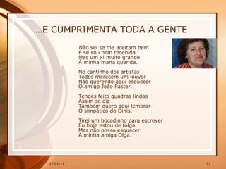 … E CUMPRIMENTA TODA A GENTE Não sei se me aceitam bem  E se sou bem recebida  Mas um xi muito grande  À minha mana querida.  No cantinho dos artistas  Todos merecem um louvor  Não querendo aqui esquecer  O amigo João Pastor.  Tendes feito quadras lindas  Assim se diz  Também quero aqui lembrar  O simpático do Dinis.  Tirei um bocadinho para escrever  Eu hoje estou de folga  Mas não posso esquecer  A minha amiga Olga.  