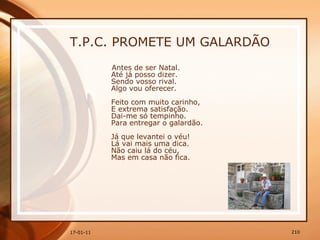 T.P.C. PROMETE UM GALARDÃO Antes de ser Natal.  Até já posso dizer.  Sendo vosso rival.  Algo vou oferecer.  Feito com muito carinho,  E extrema satisfação.  Dai-me só tempinho.  Para entregar o galardão.  Já que levantei o véu!  Lá vai mais uma dica.  Não caiu lá do céu,  Mas em casa não fica.  