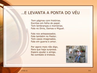 … E LEVANTA A PONTA DO VÉU Tem páginas com histórias.  Escritas em folha de papel.  Tem lembranças e memórias.  Fala no Dinis, Damas e Miguel.  Fala nos antepassados.  Fala também no Pastor.  Tem casos imaginados.  Fala em guerra e amor.  Por agora mais não digo,  Para que haja surpresa.  Espero ajudar o amigo.  No combate à tristeza. 