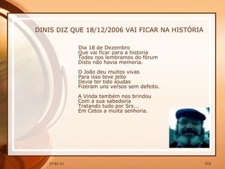 DINIS DIZ QUE 18/12/2006 VAI FICAR NA HISTÓRIA   Dia 18 de Dezembro  Que vai ficar para a historia  Todos nos lembramos do fórum  Disto não havia memoria.  O João deu muitos vivas  Para isso teve jeito  Devia ter tido ajudas  Fizeram uns versos sem defeito.  A Vinda também nos brindou  Com a sua sabedoria  Tratando tudo por Srs...  Em Cetos a muita senhoria.  