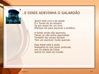… E DINIS ADEVINHA O GALARDÃO Quem está vivo e de saúde  É o Tonito do tio Horácio  Se por acaso for um livro  Ofereço-me para escrever o prefácio.  A Estela ainda não apareceu  Talvez se não tenha apercebido  Também faz versos bonitos  Tem um escrever muito querido.  Este Natal está à porta  festejamo-lo com amor profundo  uns na aldeia de Cetos  outros no resto do mundo.  