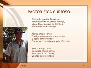 PASTOR FICA CURIOSO… Obrigado querida Benvinda,  Porque gostas de cantar comigo,  Não é favor porque eu também,  Gosto de cantar contigo.  Adeus amigo Tonito,  Contigo estou sempre a aprender,  E agora estou curioso,  Em saber a prenda que vais oferecer.  Para o amigo Dinis,  Que anda muito activo,  Para mim é um prazer,  Quando canto contigo.  