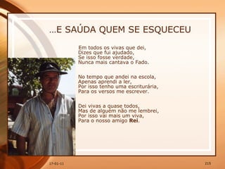 … E SAÚDA QUEM SE ESQUECEU Em todos os vivas que dei,  Dizes que fui ajudado,  Se isso fosse verdade,  Nunca mais cantava o Fado.  No tempo que andei na escola,  Apenas aprendi a ler,  Por isso tenho uma escriturária,  Para os versos me escrever.  Dei vivas a quase todos,  Mas de alguém não me lembrei,  Por isso vai mais um viva,  Para o nosso amigo  Rei .  