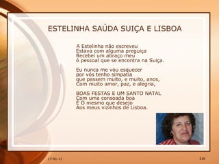 ESTELINHA SAÚDA SUIÇA E LISBOA A Estelinha não escreveu  Estava com alguma preguiça  Recebei um abraço meu  ó pessoal que se encontra na Suiça.  Eu nunca me vou esquecer  por vós tenho simpatia  que passem muito, e muito, anos,  Com muito amor, paz, e alegria,  BOAS FESTAS E UM SANTO NATAL  Com uma consoada boa  É O mesmo que desejo  Aos meus vizinhos de Lisboa.  