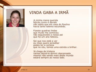 VINDA GABA A IRMÃ A minha mana querida  felicito como é devido  não sabia que em casa do Paulino  havia tanto talento escondido.  Fizeste quadras lindas  que muito me comoveu  não esqueceste o nosso pai  que há um ano faleceu.  Sei que nos está a ver  eu nisso quero acreditar  podes ter a certeza  que no céu, temos uma estrela a brilhar.  Já chega de tristeza  vamos deixá-lo dormir descansado  mesmo não sendo mais deste mundo  estará sempre ao nosso lado.  