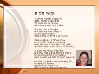 … E OS PAIS A 20 de Agosto nasceste  data, nunca esquecida  28 anos antes nascia  aquela que nos deu a vida.  Somos três a festejar  e a verdade nos conduz  20 de Agosto 1957  nossa mãe voltava a dar a luz. Como sabes, 10 filhos criou  com muito amor e carinhos  também nos soube dar educação  andava-mos todos muito direitinhos.  À custa de muito trabalho  lá tinha-mos o pão sobre a mesa  ter muitos filhos é ser pobre  para os nossos pais foi uma riqueza.  comia-mos todos do mesmo prato  sentados à lareira  quem ouvir dizer isto  pensa que é uma brincadeira.  