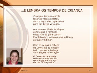 … E LEMBRA OS TEMPOS DE CRIANÇA Crianças, íamos à escola  levar as vacas a pastar,  abrir a água das Lapardeiras  para em Cetos vir regar.  A nossa mocidade foi alegre  com festas e romarias  e isto não dá para contar.  Em Setembro lá íamos para o Douro  as uvas vindimar.  Com os cestos à cabeça  de Cetos até ao Rossão  tudo cantava e bailava com alegria no coração.  Ó Cetos terra amada  terra nunca esquecida  recebe aquele abraço  da tua filha querida.  