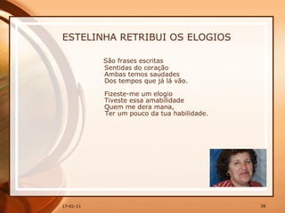 ESTELINHA RETRIBUI OS ELOGIOS São frases escritas    Sentidas do coração    Ambas temos saudades    Dos tempos que já lá vão.    Fizeste-me um elogio    Tiveste essa amabilidade    Quem me dera mana, Ter um pouco da tua habilidade. 