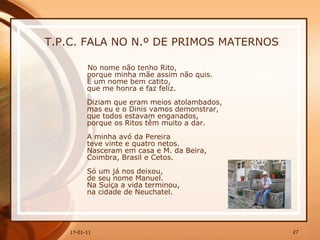 T.P.C. FALA NO N.º DE PRIMOS MATERNOS No nome não tenho Rito,  porque minha mãe assim não quis.  É um nome bem catito,  que me honra e faz feliz.  Diziam que eram meios atolambados,  mas eu e o Dinis vamos demonstrar,  que todos estavam enganados,  porque os Ritos têm muito a dar.  A minha avó da Pereira  teve vinte e quatro netos.  Nasceram em casa e M. da Beira,  Coimbra, Brasil e Cetos.  Só um já nos deixou,  de seu nome Manuel.  Na Suíça a vida terminou,  na cidade de Neuchatel.  