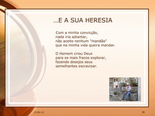 … E A SUA HERESIA Com a minha convicção,  nada iria adiantar,  não aceito nenhum "mandão"  que na minha vida queira mandar.  O Homem criou Deus  para os mais fracos explorar,  fazendo desejos seus  semelhantes escravizar. 