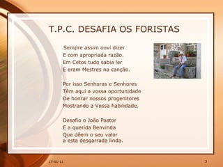 T.P.C. DESAFIA OS FORISTAS Sempre assim ouvi dizer E com apropriada razão. Em Cetos tudo sabia ler E eram Mestres na canção. Por isso Senhoras e Senhores Têm aqui a vossa oportunidade De honrar nossos progenitores Mostrando a Vossa habilidade. Desafio o João Pastor E a querida Benvinda Que dêem o seu valor a esta desgarrada linda. 