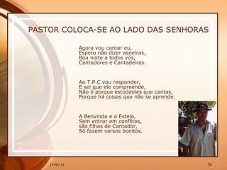 PASTOR COLOCA-SE AO LADO DAS SENHORAS Agora vou cantar eu,  Espero não dizer asneiras,  Boa noite a todos vós,  Cantadores e Cantadeiras.  Ao T.P.C vou responder,  E sei que ele compreende,  Não é porque estudastes que cantas,  Porque há coisas que não se aprende.    A Benvinda e a Estela,  Sem entrar em conflitos,  são filhas de Cantador,  Só fazem versos bonitos.  