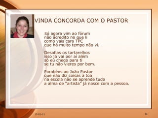 VINDA CONCORDA COM O PASTOR S ó agora vim ao fórum  não acredito no que li  como vais caro TPC  que há muito tempo não vi.  Desafias os tartarelhos  isso já vai por aí além  só eu chego para ti  se tu não vieres por bem.  Parabéns ao João Pastor  que não diz coisas à toa  na escola não se aprende tudo  a alma de “artista” já nasce com a pessoa.   