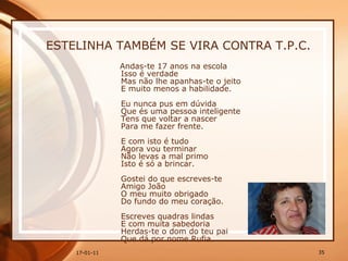 ESTELINHA TAMBÉM SE VIRA CONTRA T.P.C. Andas-te 17 anos na escola  Isso é verdade  Mas não lhe apanhas-te o jeito  E muito menos a habilidade.  Eu nunca pus em dúvida  Que és uma pessoa inteligente  Tens que voltar a nascer  Para me fazer frente.  E com isto é tudo  Agora vou terminar  Não levas a mal primo  Isto é só a brincar.  Gostei do que escreves-te  Amigo João  O meu muito obrigado  Do fundo do meu coração. Escreves quadras lindas  E com muita sabedoria  Herdas-te o dom do teu pai  Que dá por nome Rufia.  