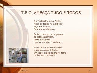 T.P.C. AMEAÇA TUDO E TODOS Os Tartarelhos e o Pastor!  Meto-os todos na algibeira:  Seja ele cantor.  Seja ela cantadeira.  Se isto nasce com a pessoa!  Já estou a ganhar.  Parto de Lisboa  para o mundo conquistar.  Sou como Vasco da Gama  e seu arrojado infante!  Em todo o lado ganharei fama  de famoso cantante.  