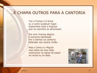 … E CHAMA OUTROS PARA A CANTORIA Irei a França e à Suíça  ou a outro qualquer lugar.  Espezinhar toda a linguiça  que no caminho se atravessar.  Era com imensa alegria  e extrema satisfação.  Ver o Damas na cantoria  defender seu ilustre irmão.  Mais o Dinis e o Miguel  mas estes do meu lado.  chamuscar os tigres de papel  na chula ou no fado. 