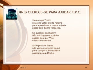 DINIS OFERECE-SE PARA AJUDAR T.P.C. Meu amigo Tonito  sejas de Cetos ou da Pereira  para aprenderes a cantar o fado  passa pelo bairro Felgueira.  Se quiseres combater?  Não vás à guerra sozinho  passas aqui por Visp  e levas o suicinho.  Arranjamo-la bonita  não vamos sozinhos daqui  para compor a brincadeira  passamos em Martini.  