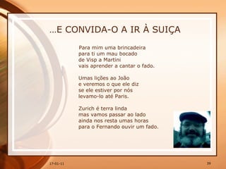 … E CONVIDA-O A IR À SUIÇA Para mim uma brincadeira  para ti um mau bocado  de Visp a Martini  vais aprender a cantar o fado.  Umas lições ao João  e veremos o que ele diz  se ele estiver por nós  levamo-lo até Paris.  Zurich é terra linda  mas vamos passar ao lado  ainda nos resta umas horas  para o Fernando ouvir um fado.  
