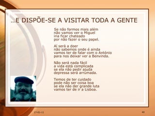… E DISPÕE-SE A VISITAR TODA A GENTE Se não formos mais além  não vamos ver o Miguel  iria ficar chateado  por não fazer o seu papel.  Aí será a doer  não sabemos onde é ainda  vamos ter de falar com o António  para nos deixar ver a Benvinda. Não será nada fácil  a vida está complicada  se ela não pedir ajuda  depressa será arrumada.  Temos de ter cuidado  pode não ser coisa boa  se ela não der grande luta  vamos ter de ir a Lisboa.  