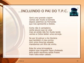 … INCLUINDO O PAI DO T.P.C. Será uma grande viajem  vamos dar muito à tramela  depois pedimos ao Fernando  que nos apresente a Estela.  Certo não é cantadeira  canta pouco que se veja  mas se ainda não for muito tarde  vamos a Cetos beber uma cerveja.  Se por lá estiver o tio Horácio  que também é meu primo  com uma chouriça assada  mandamos um litro de vinho.  Esta foi uma brincadeira  espero que ninguém fique chateado  pois quem escreveu estas frases  mais valia estar calado.  