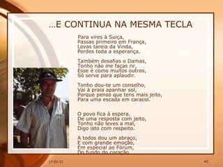 … E CONTINUA NA MESMA TECLA Para vires à Suiça,  Passas primeiro em França,  Levas tareia da Vinda,  Perdes toda a esperança.  Também desafias o Damas,  Tonho não me faças rir,  Esse é como muitos outros,  Só serve para aplaudir.  Tonho dou-te um conselho,  Vai à praia apanhar sol,  Porque penso que tens mais jeito,  Para uma escada em caracol.  O povo fica à espera,  De uma resposta com jeito,  Tonho não leves a mal,  Digo isto com respeito.  A todos dou um abraço,  E com grande emoção,  Em especial ao Fórum,  Do fundo do coração. 