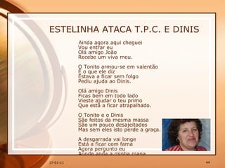 ESTELINHA ATACA T.P.C. E DINIS Ainda agora aqui cheguei  Vou entrar eu  Olá amigo João  Recebe um viva meu.  O Tonito armou-se em valentão  É o que ele diz  Estava a ficar sem folgo  Pediu ajuda ao Dinis.  Olá amigo Dinis  Ficas bem em todo lado  Vieste ajudar o teu primo  Que está a ficar atrapalhado.  O Tonito e o Dinis  São feitos da mesma massa  São um pouco desajeitados  Mas sem eles isto perde a graça.  A desgarrada vai longe  Está a ficar com fama  Agora pergunto eu  Aonde anda a minha mana.  