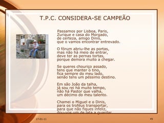 T.P.C. CONSIDERA-SE CAMPEÃO Passamos por Lisboa, Paris,  Zurique e casa do Morgado,  de certeza, amigo Dinis,  que o vamos encontrar entrevado.  O fórum abriu-lhe as portas,  mas não há meio de entrar,  deve ter as pernas tortas,  porque demora muito a chegar.  Se queres chouriço assado,  tens que manter o tino,  fica sempre do meu lado,  senão tens um péssimo destino.  Em são João da talha,  já sou rei há muito tempo,  não há Pastor que valha,  um décimo do meu talento.  Chamei o Miguel e o Dinis,  para os troféus transportar,  para que não fiques infeliz,  dou-vos um de lata a guardar.  