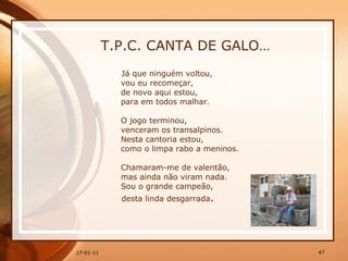 T.P.C. CANTA DE GALO… Já que ninguém voltou,  vou eu recomeçar,  de novo aqui estou,  para em todos malhar.  O jogo terminou,  venceram os transalpinos.  Nesta cantoria estou,  como o limpa rabo a meninos.  Chamaram-me de valentão,  mas ainda não viram nada.  Sou o grande campeão,  desta linda desgarrada . 