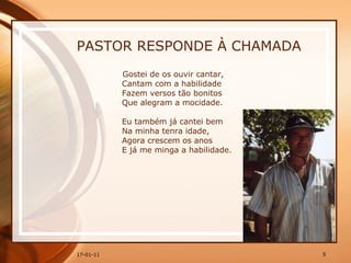 PASTOR RESPONDE À CHAMADA Gostei de os ouvir cantar,  Cantam com a habilidade  Fazem versos tão bonitos  Que alegram a mocidade.  Eu também já cantei bem  Na minha tenra idade,  Agora crescem os anos  E já me minga a habilidade. 