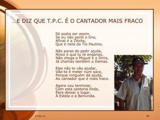 … E DIZ QUE T.P.C. É O CANTADOR MAIS FRACO Só podia ser assim,  Se eu não perdi o tino,  Afinal é a Zézita,  Que é neta do Tio Paulino.  Não paras de pedir ajuda,  Nisso é que tu te enganas,  Não chega o Miguel e o Dinis,  Já chamas também o Damas.  Eles não te vão ajudar,  Vão-te é meter num saco,  Porque ninguém dá ajuda,  Ao cantador que é mais fraco.  Agora vou terminar,  Com esta cantoria linda,  Para deixar o lugar,  À Estela e à Benvinda. 