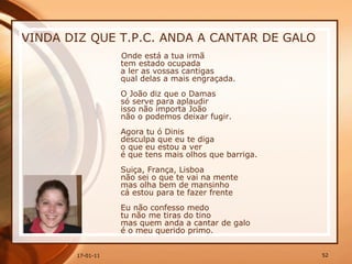 VINDA DIZ QUE T.P.C. ANDA A CANTAR DE GALO Onde está a tua irmã  tem estado ocupada  a ler as vossas cantigas  qual delas a mais engraçada.  O João diz que o Damas  só serve para aplaudir  isso não importa João  não o podemos deixar fugir.  Agora tu ó Dinis  desculpa que eu te diga  o que eu estou a ver  é que tens mais olhos que barriga.  Suiça, França, Lisboa  não sei o que te vai na mente  mas olha bem de mansinho  cá estou para te fazer frente  Eu não confesso medo  tu não me tiras do tino  mas quem anda a cantar de galo  é o meu querido primo.  