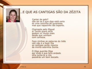 … E QUE AS CANTIGAS SÃO DA ZÉZITA Cantar de galo?  não sei se o que digo está certo  és uma caixinha de surpresas  mas que rapazinho tão esperto.  Chamaste pelo Miguel  ai Tonito quem diria  podem vir muito mais  desde que venham  com cortesia.  Faço minhas as palavras do João  isto não é a fazer fita  as cantigas serão mesmo  da minha sobrinha Zezita.  Ó Olga querida Olga  por onde é que tens andado  olha junta-te a nós  passarás um bom bocado.  