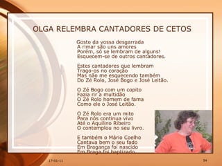 OLGA RELEMBRA CANTADORES DE CETOS Gosto da vossa desgarrada  A rimar são uns amores  Porém, só se lembram de alguns!  Esquecem-se de outros cantadores.  Estes cantadores que lembram  Trago-os no coração  Mas não me esquecendo também  Do Zé Rolo, José Bogo e José Leitão.  O Zé Bogo com um copito  Fazia rir a multidão  O Zé Rolo homem de fama  Como ele o José Leitão.  O Zé Rolo era um mito  Para nós continua vivo  Até o Aquilino Ribeiro  O contemplou no seu livro.  E também o Mário Coelho  Cantava bem o seu fado  Em Bragança foi nascido  Em Braga foi baptizado.  