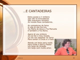 … E CANTADEIRAS Estou quase a ir embora  Isto são só brincadeiras  Não esqueçam também  As nossas boas cantadeiras.  As cantadeiras de fama  A vida já não lhe tira  Tia Maria de Deus e Tia Manuela  E também a Tia Alzira.  Agora já vou embora  Já vos dei o meu recado  Lá vos vou apanhar na Terra  Para cantar a Chula e o Fado.  Mando um beijo para vocês  Para Vinda e para o Pastor  Um beijo do coração  Um beijo com muito amor.  