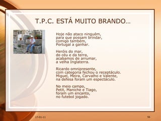 T.P.C. ESTÁ MUITO BRANDO… Hoje não ataco ninguém,  para que possam brindar,  comigo também,  Portugal a ganhar.  Heróis do mar,  do céu e da terra,  acabamos de arrumar,  a velha Inglaterra.  Ricardo omnipresente,  com categoria fechou o receptáculo.  Miguel, Meira, Carvalho e Valente,  na defesa foram um espectáculo.  No meio campo,  Petit, Maniche e Tiago,  foram um encanto,  no futebol jogado.  