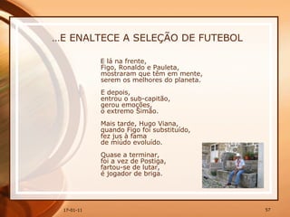 … E ENALTECE A SELEÇÃO DE FUTEBOL E lá na frente,  Figo, Ronaldo e Pauleta,  mostraram que têm em mente,  serem os melhores do planeta.  E depois,  entrou o sub-capitão,  gerou emoções,  o extremo Simão.  Mais tarde, Hugo Viana,  quando Figo foi substituído,  fez jus à fama  de miúdo evoluído.  Quase a terminar,  foi a vez de Postiga,  fartou-se de lutar,  é jogador de briga.  