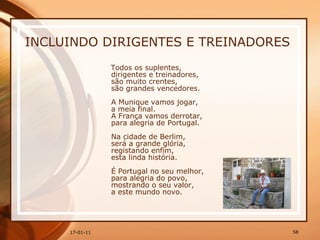 INCLUINDO DIRIGENTES E TREINADORES Todos os suplentes,  dirigentes e treinadores,  são muito crentes,  são grandes vencedores.  A Munique vamos jogar,  a meia final.  A França vamos derrotar,  para alegria de Portugal.  Na cidade de Berlim,  será a grande glória,  registando enfim,  esta linda história.  É Portugal no seu melhor,  para alegria do povo,  mostrando o seu valor,  a este mundo novo. 