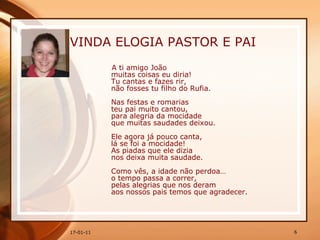 VINDA ELOGIA PASTOR E PAI A ti amigo João  muitas coisas eu diria!  Tu cantas e fazes rir,  não fosses tu filho do Rufia.  Nas festas e romarias  teu pai muito cantou,  para alegria da mocidade  que muitas saudades deixou.  Ele agora já pouco canta,  lá se foi a mocidade!  As piadas que ele dizia  nos deixa muita saudade.  Como vês, a idade não perdoa…  o tempo passa a correr,  pelas alegrias que nos deram  aos nossos pais temos que agradecer.  