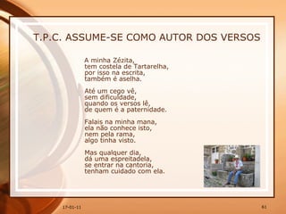 T.P.C. ASSUME-SE COMO AUTOR DOS VERSOS A minha Zézita,  tem costela de Tartarelha,  por isso na escrita,  também é aselha.  Até um cego vê,  sem dificuldade,  quando os versos lê,  de quem é a paternidade.  Falais na minha mana,  ela não conhece isto,  nem pela rama,  algo tinha visto.  Mas qualquer dia,  dá uma espreitadela,  se entrar na cantoria,  tenham cuidado com ela.  