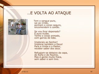 … E VOLTA AO ATAQUE Tem o sangue puro,  sai ao irmão,  ponham o corpo seguro,  encomendem o caixão.  Se vou ficar depenado?  É pura ilusão.  Tenho o corpo armado,  com garras de leão.  Implorais ao Senhor!  Implorai também a Deus!  Para a Vinda e o Pastor,  receber saber dos seus.  Refugiam-se debaixo da capa,  do Rufia e do Paulino,  Mas é gente muito fraca,  sem saber e sem tino.  