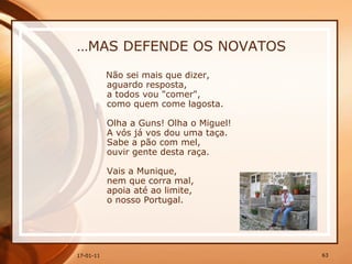 … MAS DEFENDE OS NOVATOS Não sei mais que dizer,  aguardo resposta,  a todos vou "comer",  como quem come lagosta.  Olha a Guns! Olha o Miguel!  A vós já vos dou uma taça.  Sabe a pão com mel,  ouvir gente desta raça.  Vais a Munique,  nem que corra mal,  apoia até ao limite,  o nosso Portugal. 