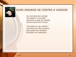 GUNS INSURGE-SE CONTRA A VAIDADE No momento da verdade  Já ninguém é vencedor  deixemos a taça da vaidade  lutemos pelo bom humor.  “De todos eu sou melhor"  conversa que não combina  para poder ser cantador  precisam de mebocaina. 