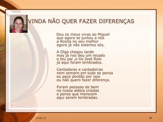 VINDA NÃO QUER FAZER DIFERENÇAS Dou os meus vivas ao Miguel  que agora se juntou a nós  a Rosita no seu melhor  agora já não estamos sós.  A Olga chegou tarde  mas já nos deu um recado  o teu pai ,e tio José Rolo  já aqui foram lembrados.  Cantadores e cantadeiras  nem sempre em tudo se pensa  eu peço perdão por isso  eu não quero fazer diferença.  Foram pessoas de bem  na nossa aldeia criadas  e penso que merecem  aqui serem lembradas.  