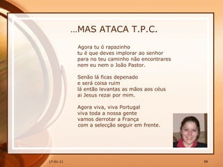 … MAS ATACA T.P.C. Agora tu ó rapazinho  tu é que deves implorar ao senhor  para no teu caminho não encontrares  nem eu nem o João Pastor.  Senão lá ficas depenado  e será coisa ruim  lá então levantas as mãos aos céus  ai Jesus rezai por mim.  Agora viva, viva Portugal  viva toda a nossa gente  vamos derrotar a França com a selecção seguir em frente.   