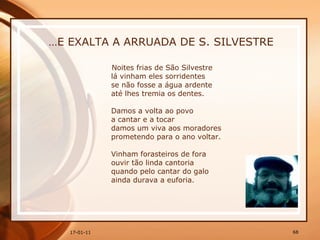 … E EXALTA A ARRUADA DE S. SILVESTRE Noites frias de São Silvestre  lá vinham eles sorridentes  se não fosse a água ardente  até lhes tremia os dentes.  Damos a volta ao povo  a cantar e a tocar  damos um viva aos moradores  prometendo para o ano voltar.  Vinham forasteiros de fora  ouvir tão linda cantoria  quando pelo cantar do galo  ainda durava a euforia.  