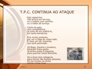 T.P.C. CONTINUA AO ATAQUE Este rapazinho,  não brinca em serviço,  ou o tratam com carinho,  ou a todos dá sumiço.  Canto de galo,  com competência,  já sinto dó em malhá-lo,  em tanta demência.  Fico muito contente,  por ver a Olga do vosso lado.  É mais um ser inocente,  que será queimado.  Zé Bogo, Paulino e Aveleira,  Geraram fraca gente.  Já tenho acesa a fogueira,  para queimar tanto demente.  Só a Guns tem categoria,  para honrar tão ilustres pessoas.  Só ela herdou do Rufia,  tantas coisas boas.  
