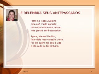 … E RELEMBRA SEUS ANTEPASSADOS Falas no Tiago Aveleira  meu avô muito querido!  Há muito tempo nos deixou  mas jamais será esquecido.  Agora, Manuel Paulino, falar dele meu coração chora. Foi ele quem me deu a vida  E tão cedo se foi embora. 