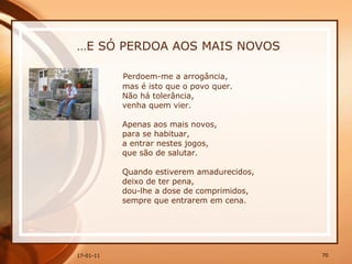 … E SÓ PERDOA AOS MAIS NOVOS Perdoem-me a arrogância,  mas é isto que o povo quer.  Não há tolerância,  venha quem vier.  Apenas aos mais novos,  para se habituar,  a entrar nestes jogos,  que são de salutar.  Quando estiverem amadurecidos,  deixo de ter pena,  dou-lhe a dose de comprimidos,  sempre que entrarem em cena. 