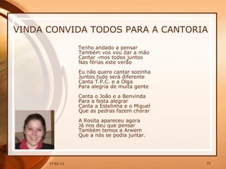 VINDA CONVIDA TODOS PARA A CANTORIA  Tenho andado a pensar  Também vos vou dar a mão  Cantar -mos todos juntos  Nas férias este verão  Eu não quero cantar sozinha  Juntos tudo será diferente  Canta T.P.C. e a Olga  Para alegria de muita gente  Canta o João e a Benvinda  Para a festa alegrar  Canta a Estelinha e o Miguel  Que as pedras fazem chorar  A Rosita apareceu agora  Já nos deu que pensar  Também temos a Arwem  Que a nós se podia juntar.   
