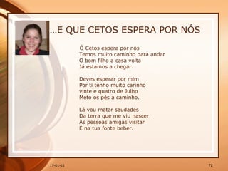 … E QUE CETOS ESPERA POR NÓS Ó Cetos espera por nós  Temos muito caminho para andar  O bom filho a casa volta  Já estamos a chegar.  Deves esperar por mim  Por ti tenho muito carinho  vinte e quatro de Julho  Meto os pés a caminho.  Lá vou matar saudades  Da terra que me viu nascer  As pessoas amigas visitar  E na tua fonte beber.  